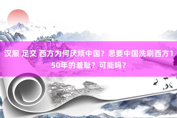 汉服 足交 西方为何厌烦中国？思要中国洗刷西方150年的羞耻？可能吗？