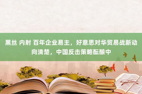 黑丝 内射 百年企业易主，好意思对华贸易战新动向清楚，中国反击策略酝酿中