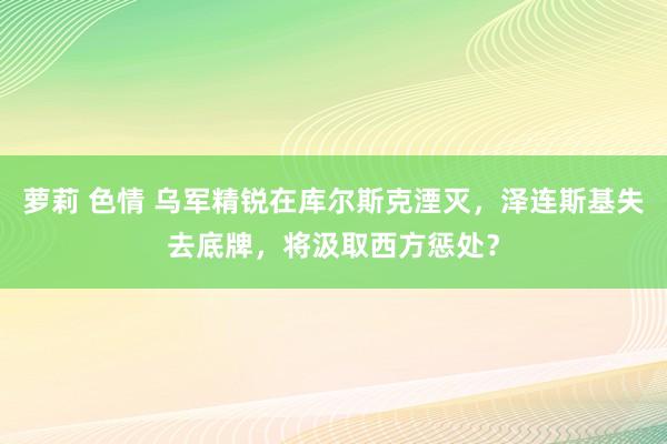 萝莉 色情 乌军精锐在库尔斯克湮灭，泽连斯基失去底牌，将汲取西方惩处？