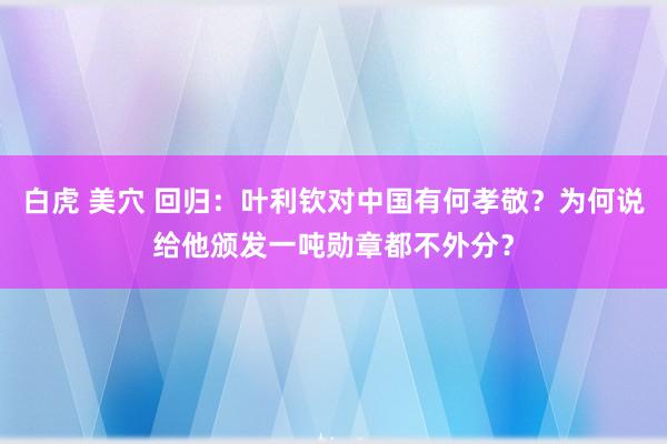 白虎 美穴 回归：叶利钦对中国有何孝敬？为何说给他颁发一吨勋章都不外分？