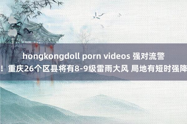 hongkongdoll porn videos 强对流警报！重庆26个区县将有8-9级雷雨大风 局地有短时强降水