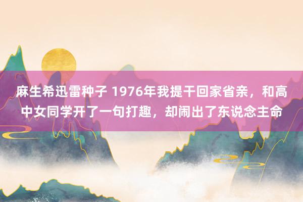 麻生希迅雷种子 1976年我提干回家省亲，和高中女同学开了一句打趣，却闹出了东说念主命