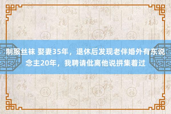 制服丝袜 娶妻35年，退休后发现老伴婚外有东说念主20年，我聘请仳离他说拼集着过