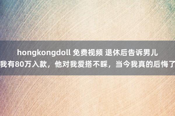 hongkongdoll 免费视频 退休后告诉男儿我有80万入款，他对我爱搭不睬，当今我真的后悔了