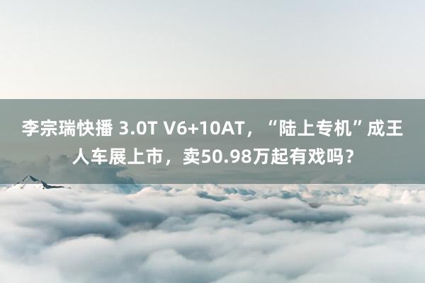 李宗瑞快播 3.0T V6+10AT，“陆上专机”成王人车展上市，卖50.98万起有戏吗？