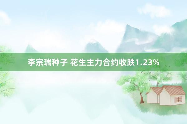 李宗瑞种子 花生主力合约收跌1.23%