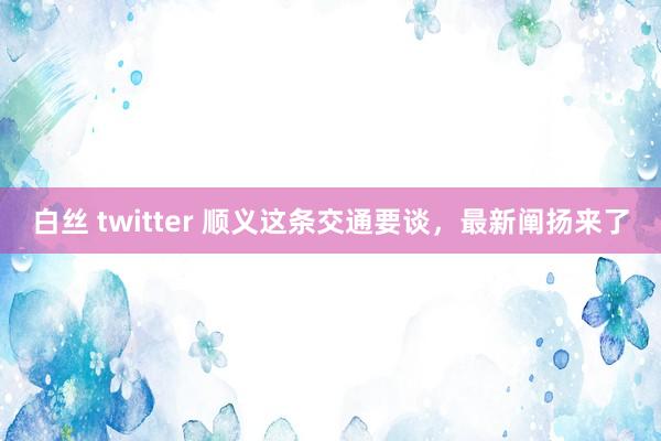 白丝 twitter 顺义这条交通要谈，最新阐扬来了