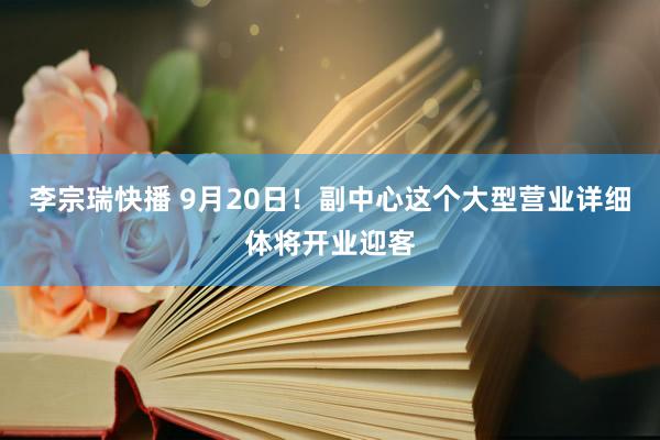 李宗瑞快播 9月20日！副中心这个大型营业详细体将开业迎客