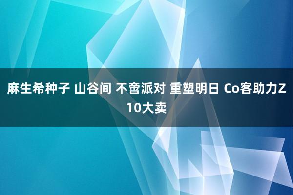 麻生希种子 山谷间 不啻派对 重塑明日 Co客助力Z10大卖