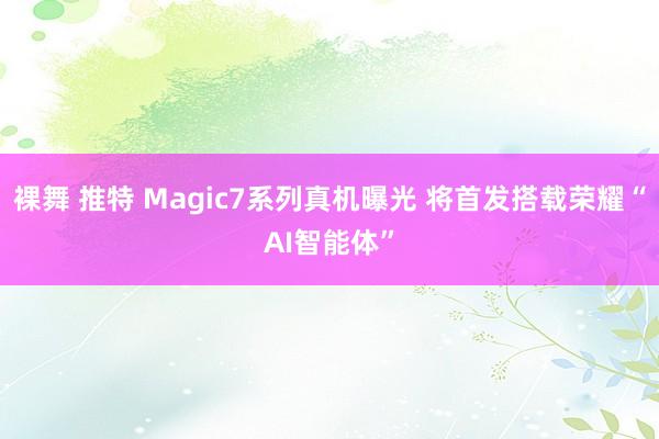 裸舞 推特 Magic7系列真机曝光 将首发搭载荣耀“AI智能体”