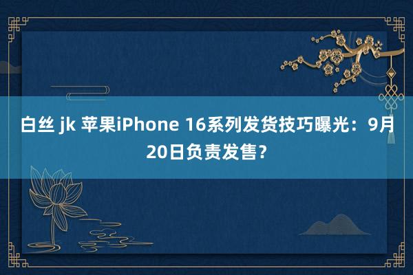 白丝 jk 苹果iPhone 16系列发货技巧曝光：9月20日负责发售？