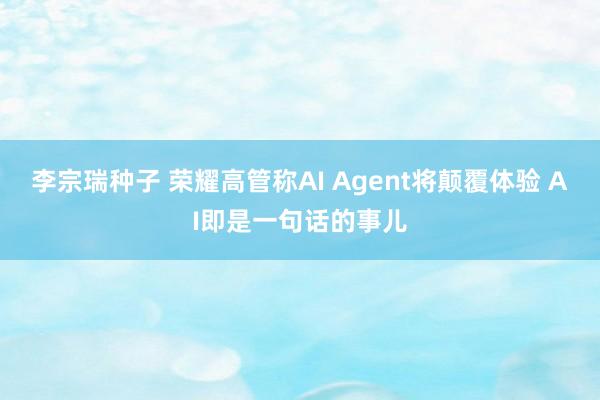 李宗瑞种子 荣耀高管称AI Agent将颠覆体验 AI即是一句话的事儿