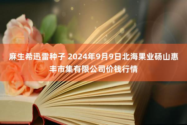 麻生希迅雷种子 2024年9月9日北海果业砀山惠丰市集有限公司价钱行情