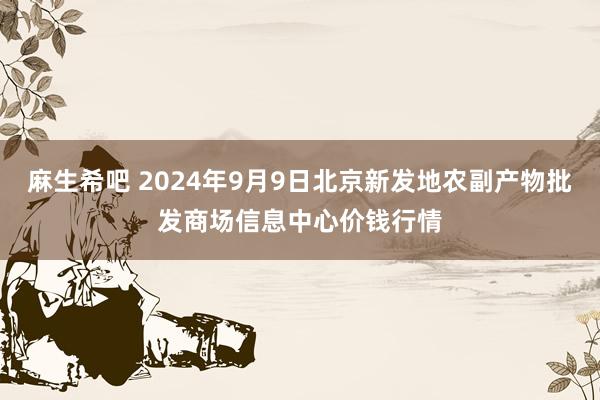 麻生希吧 2024年9月9日北京新发地农副产物批发商场信息中心价钱行情