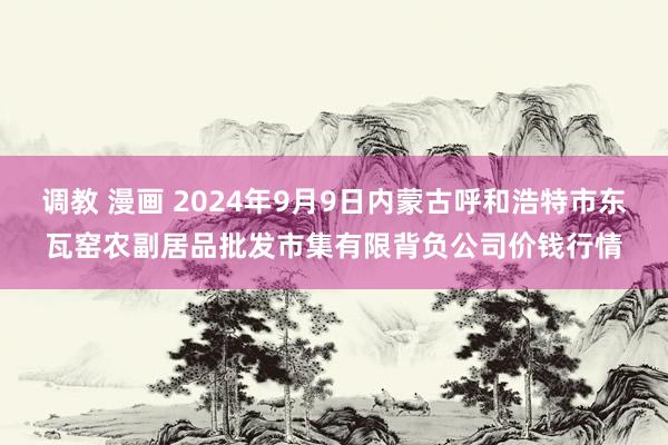 调教 漫画 2024年9月9日内蒙古呼和浩特市东瓦窑农副居品批发市集有限背负公司价钱行情