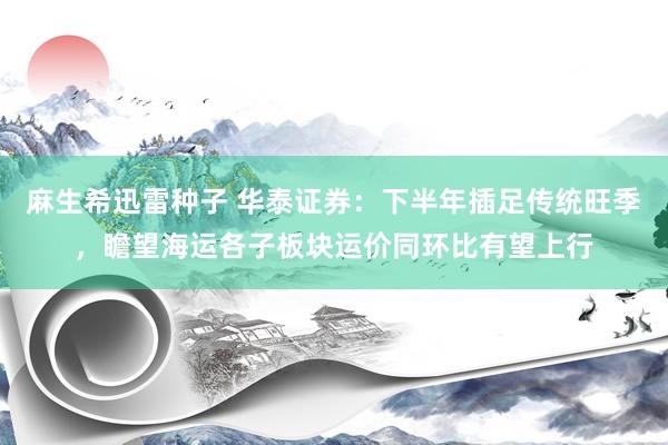 麻生希迅雷种子 华泰证券：下半年插足传统旺季，瞻望海运各子板块运价同环比有望上行