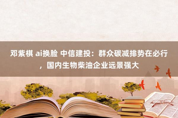 邓紫棋 ai换脸 中信建投：群众碳减排势在必行，国内生物柴油企业远景强大