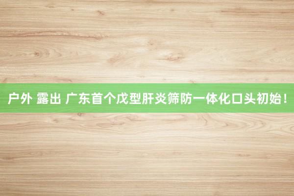 户外 露出 广东首个戊型肝炎筛防一体化口头初始！