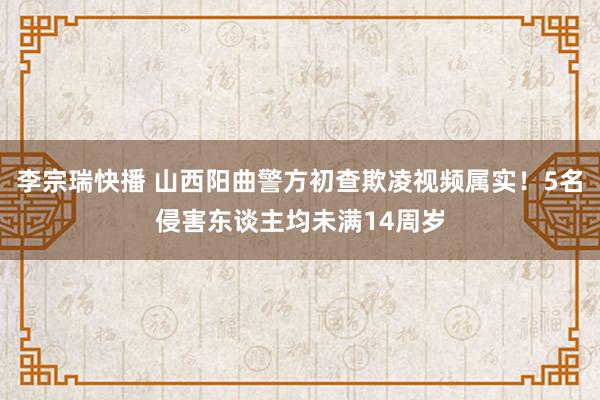 李宗瑞快播 山西阳曲警方初查欺凌视频属实！5名侵害东谈主均未满14周岁