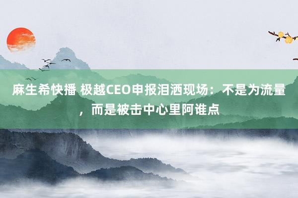 麻生希快播 极越CEO申报泪洒现场：不是为流量，而是被击中心里阿谁点