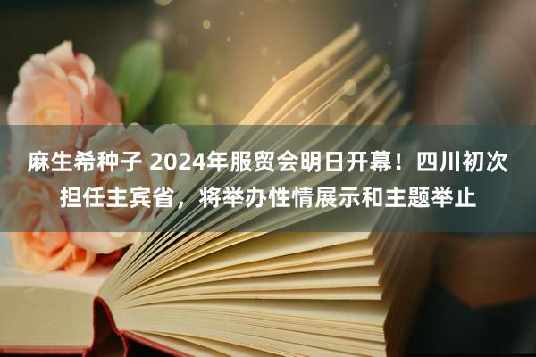 麻生希种子 2024年服贸会明日开幕！四川初次担任主宾省，将举办性情展示和主题举止