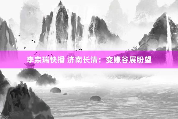 李宗瑞快播 济南长清：变嫌谷展盼望