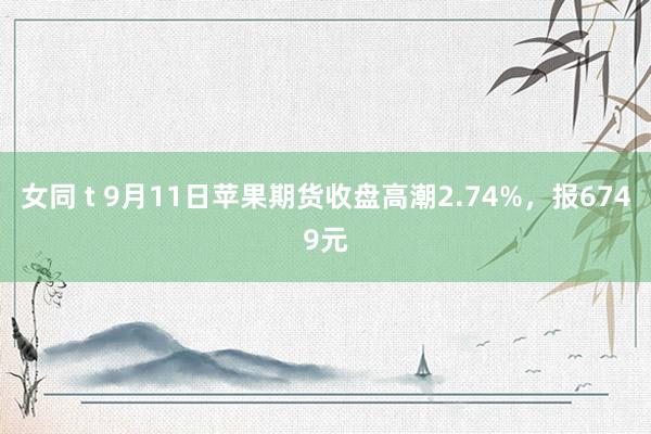 女同 t 9月11日苹果期货收盘高潮2.74%，报6749元