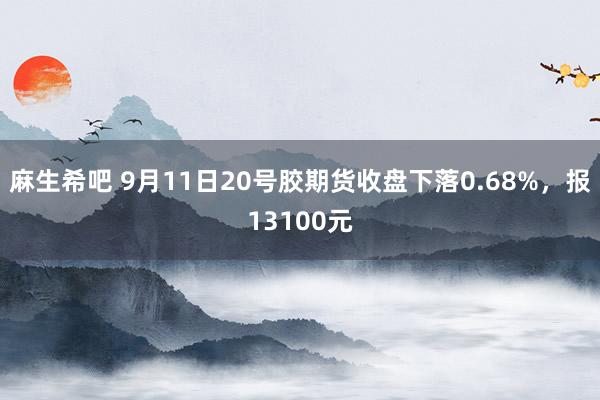 麻生希吧 9月11日20号胶期货收盘下落0.68%，报13100元