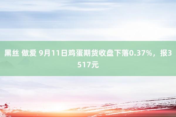 黑丝 做爱 9月11日鸡蛋期货收盘下落0.37%，报3517元