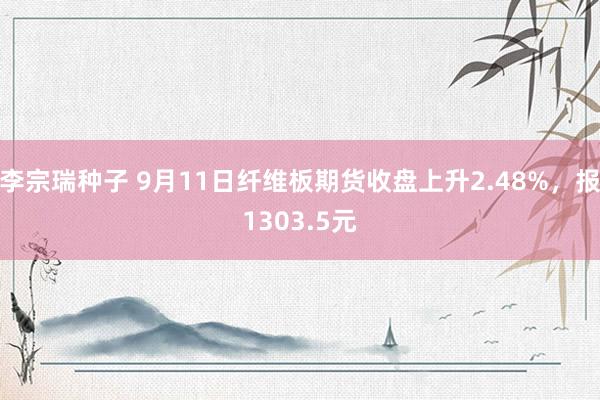 李宗瑞种子 9月11日纤维板期货收盘上升2.48%，报1303.5元