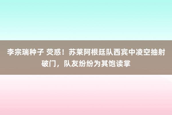 李宗瑞种子 荧惑！苏莱阿根廷队西宾中凌空抽射破门，队友纷纷为其饱读掌