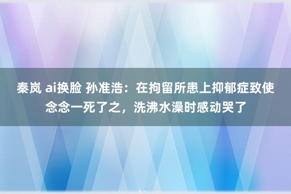 秦岚 ai换脸 孙准浩：在拘留所患上抑郁症致使念念一死了之，洗沸水澡时感动哭了