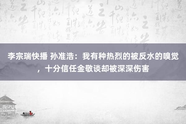 李宗瑞快播 孙准浩：我有种热烈的被反水的嗅觉，十分信任金敬谈却被深深伤害