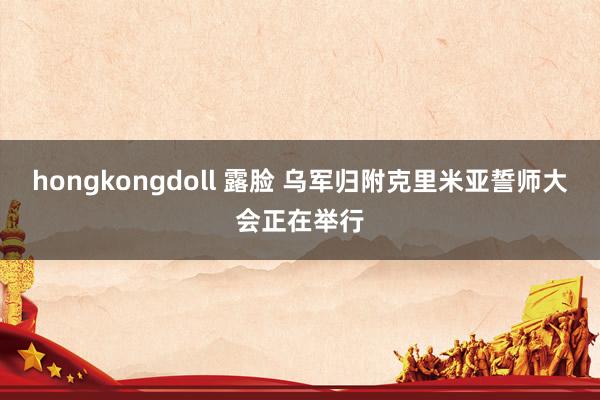 hongkongdoll 露脸 乌军归附克里米亚誓师大会正在举行