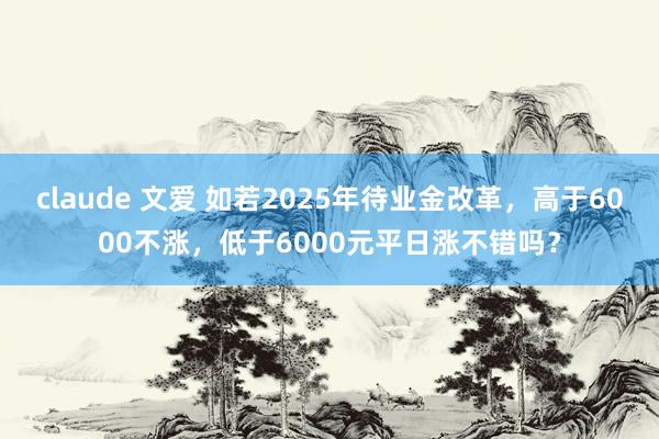 claude 文爱 如若2025年待业金改革，高于6000不涨，低于6000元平日涨不错吗？