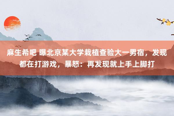 麻生希吧 曝北京某大学栽植查验大一男宿，发现都在打游戏，暴怒：再发现就上手上脚打