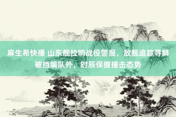 麻生希快播 山东舰拉响战役警报，敌舰追踪寻衅被挡编队外，时辰保握撞击态势