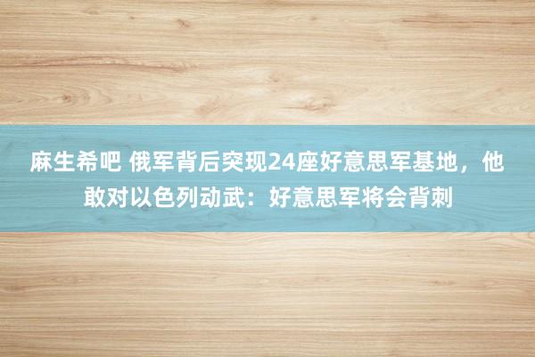 麻生希吧 俄军背后突现24座好意思军基地，他敢对以色列动武：好意思军将会背刺