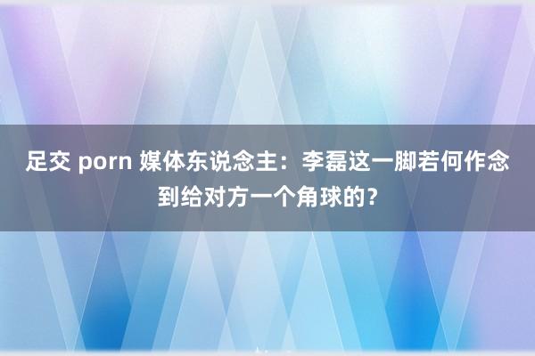 足交 porn 媒体东说念主：李磊这一脚若何作念到给对方一个角球的？