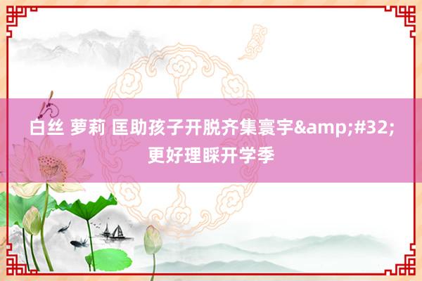 白丝 萝莉 匡助孩子开脱齐集寰宇&#32;更好理睬开学季