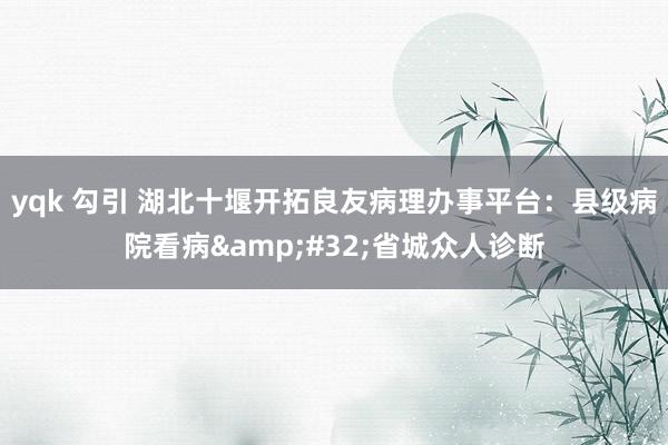 yqk 勾引 湖北十堰开拓良友病理办事平台：县级病院看病&#32;省城众人诊断