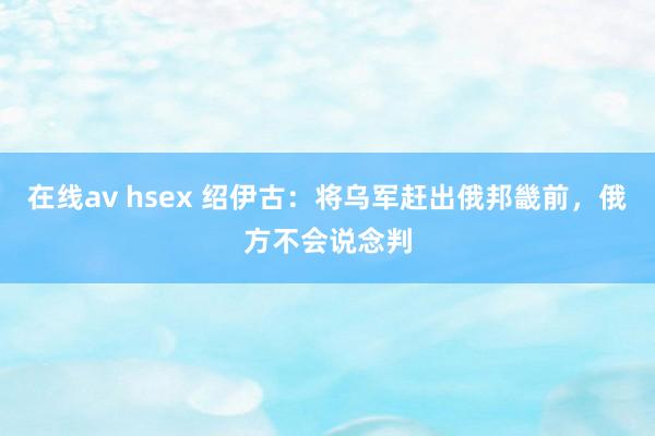 在线av hsex 绍伊古：将乌军赶出俄邦畿前，俄方不会说念判