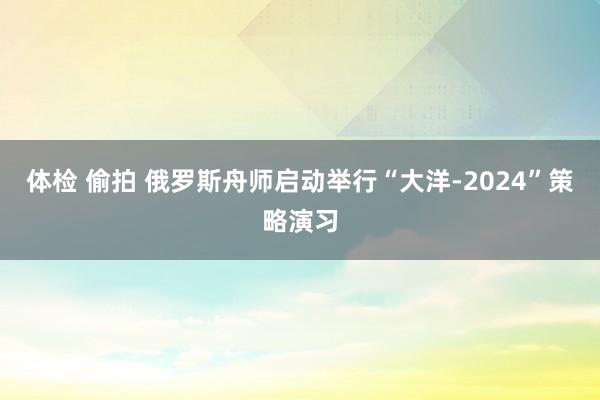 体检 偷拍 俄罗斯舟师启动举行“大洋-2024”策略演习