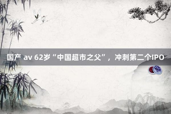 国产 av 62岁“中国超市之父”，冲刺第二个IPO