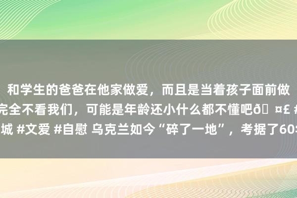 和学生的爸爸在他家做爱，而且是当着孩子面前做爱，太刺激了，孩子完全不看我们，可能是年龄还小什么都不懂吧🤣 #同城 #文爱 #自慰 乌克兰如今“碎了一地”，考据了60年前，伟东谈主的洞察秋毫