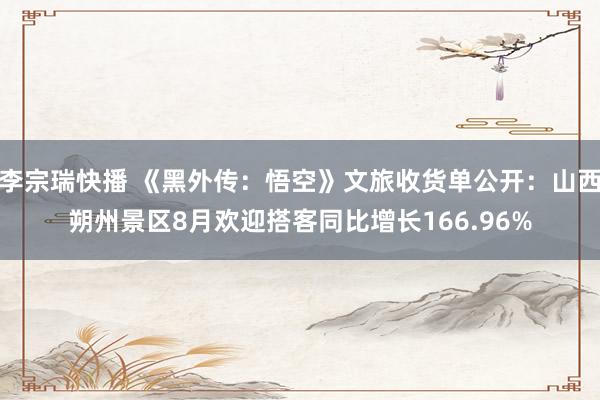 李宗瑞快播 《黑外传：悟空》文旅收货单公开：山西朔州景区8月欢迎搭客同比增长166.96%