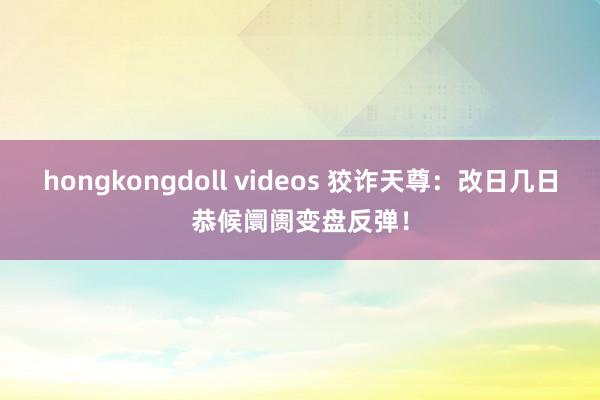 hongkongdoll videos 狡诈天尊：改日几日恭候阛阓变盘反弹！