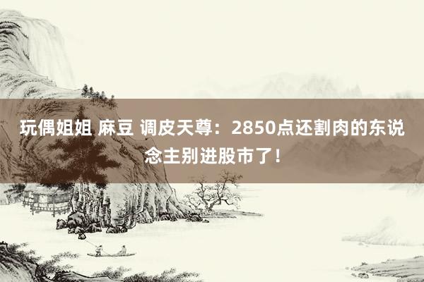 玩偶姐姐 麻豆 调皮天尊：2850点还割肉的东说念主别进股市了！