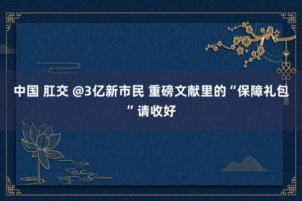 中国 肛交 @3亿新市民 重磅文献里的“保障礼包”请收好