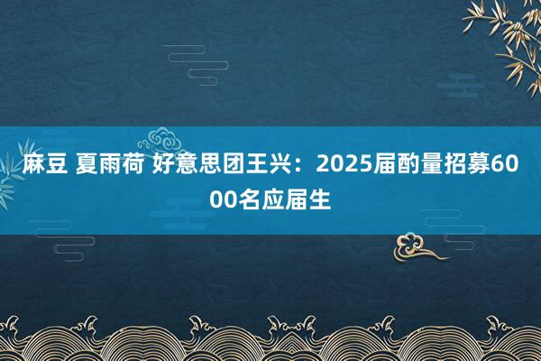 麻豆 夏雨荷 好意思团王兴：2025届酌量招募6000名应届生